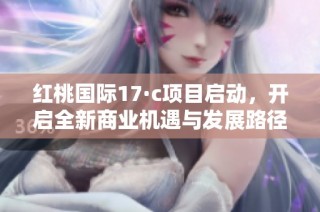 红桃国际17·c项目启动，开启全新商业机遇与发展路径