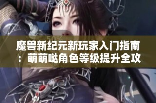 魔兽新纪元新玩家入门指南：萌萌哒角色等级提升全攻略与技巧分享