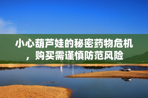小心葫芦娃的秘密药物危机，购买需谨慎防范风险