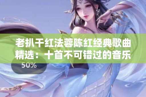 老扒干红法蓉陈红经典歌曲精选：十首不可错过的音乐佳作