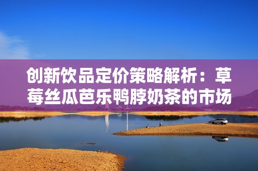 创新饮品定价策略解析：草莓丝瓜芭乐鸭脖奶茶的市场定位与策略探讨