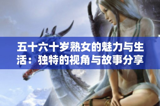 五十六十岁熟女的魅力与生活：独特的视角与故事分享