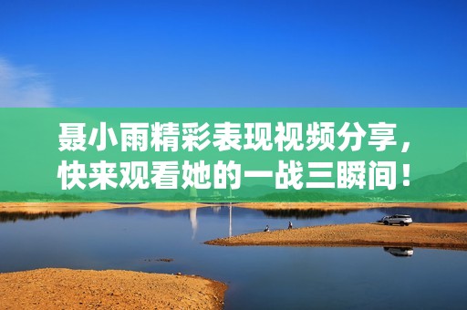 聂小雨精彩表现视频分享，快来观看她的一战三瞬间！