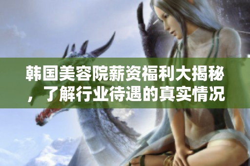 韩国美容院薪资福利大揭秘，了解行业待遇的真实情况